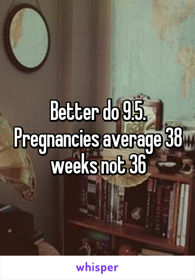 Better do 9.5. Pregnancies average 38 weeks not 36