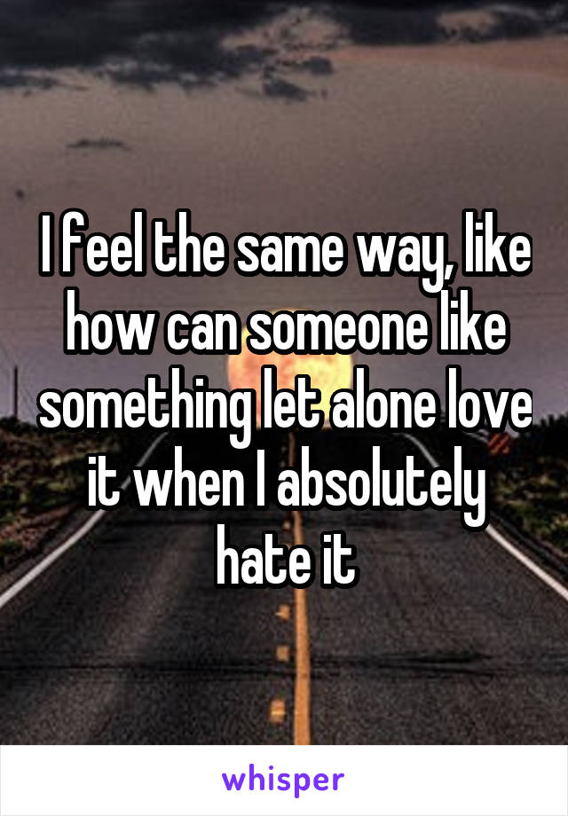 I feel the same way, like how can someone like something let alone love it when I absolutely hate it