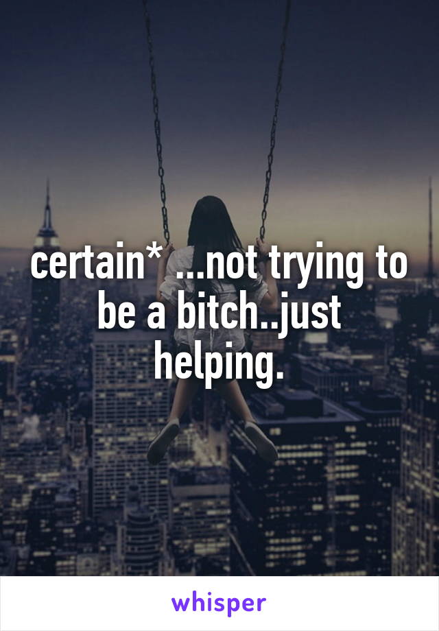 certain* ...not trying to be a bitch..just helping.