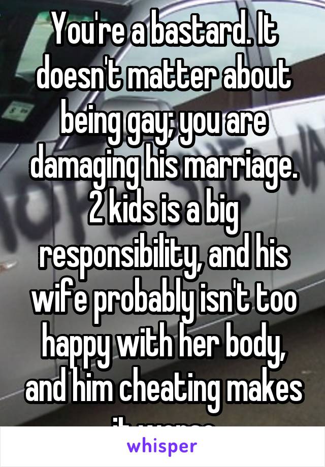 You're a bastard. It doesn't matter about being gay; you are damaging his marriage. 2 kids is a big responsibility, and his wife probably isn't too happy with her body, and him cheating makes it worse