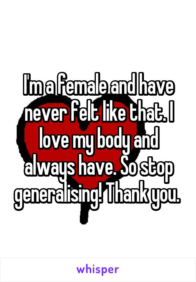 I'm a female and have never felt like that. I love my body and always have. So stop generalising! Thank you. 