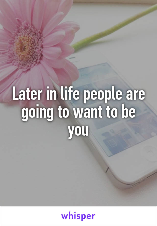 Later in life people are going to want to be you