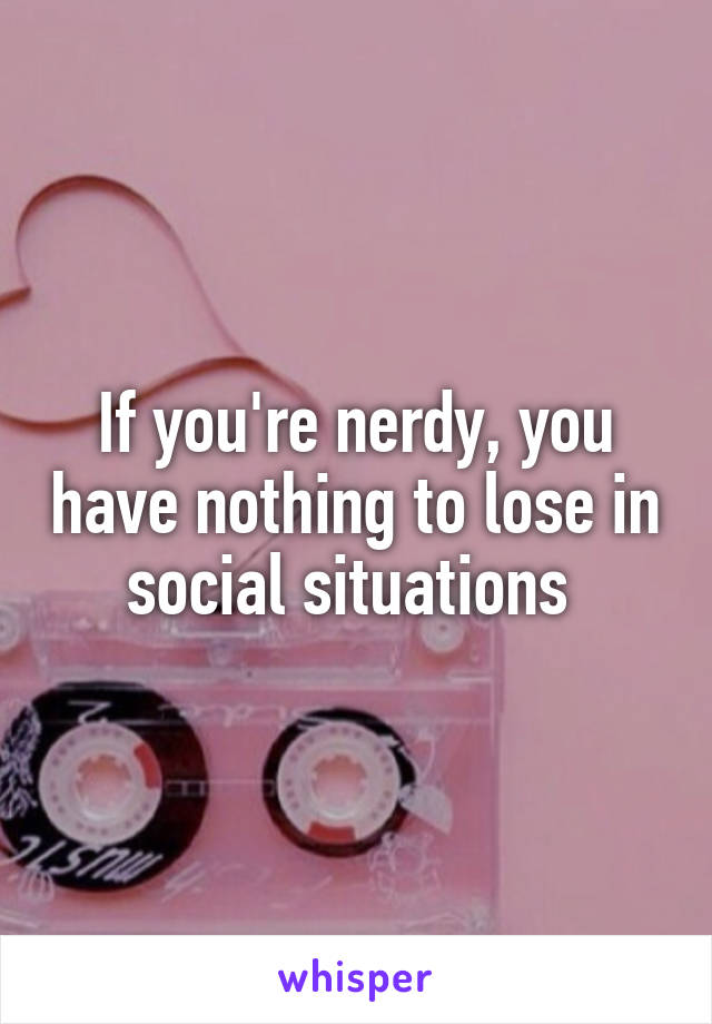 If you're nerdy, you have nothing to lose in social situations 