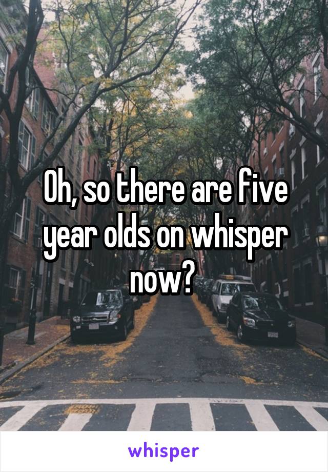 Oh, so there are five year olds on whisper now? 