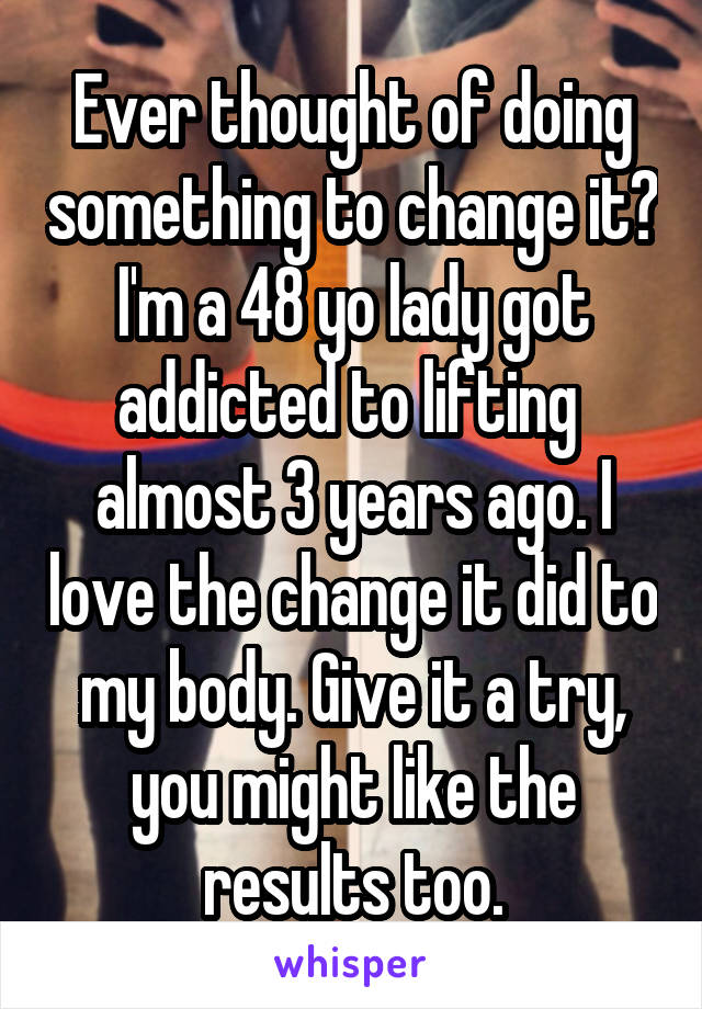 Ever thought of doing something to change it? I'm a 48 yo lady got addicted to lifting  almost 3 years ago. I love the change it did to my body. Give it a try, you might like the results too.