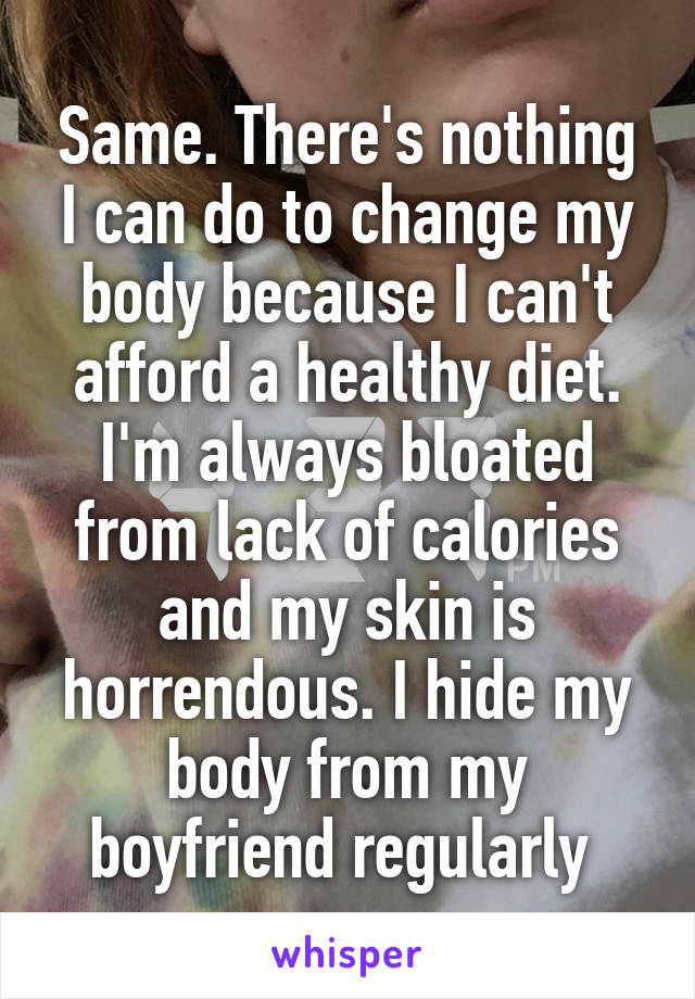 Same. There's nothing I can do to change my body because I can't afford a healthy diet. I'm always bloated from lack of calories and my skin is horrendous. I hide my body from my boyfriend regularly 
