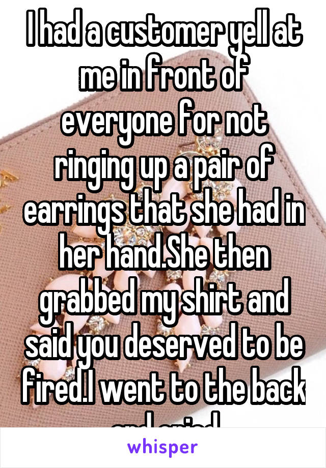 I had a customer yell at me in front of everyone for not ringing up a pair of earrings that she had in her hand.She then grabbed my shirt and said you deserved to be fired.I went to the back and cried