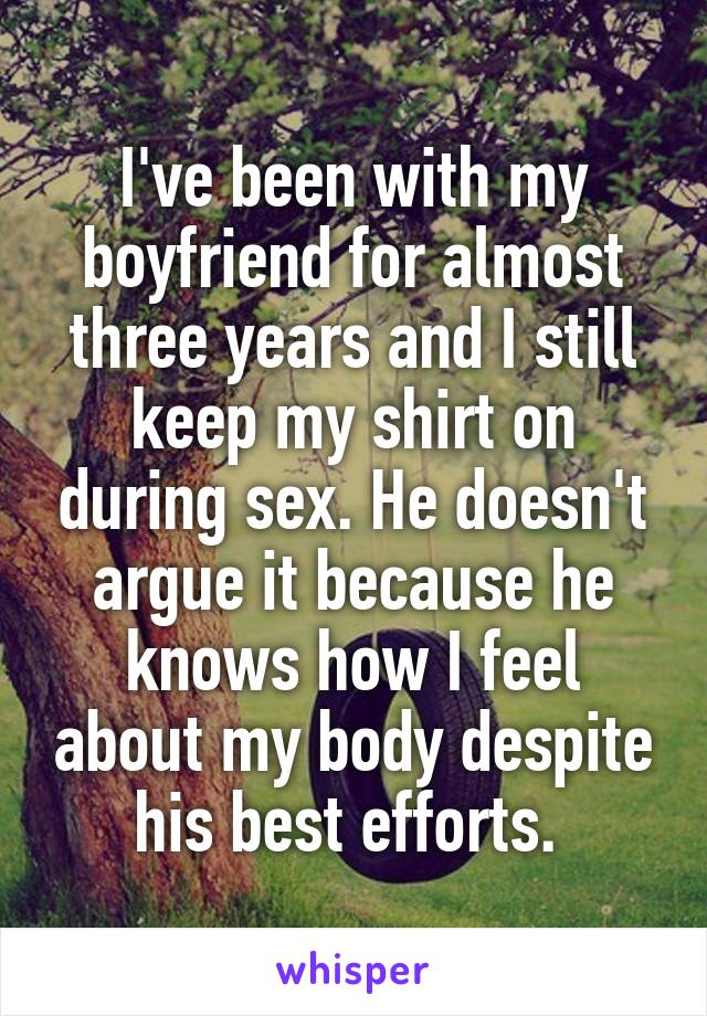 I've been with my boyfriend for almost three years and I still keep my shirt on during sex. He doesn't argue it because he knows how I feel about my body despite his best efforts. 