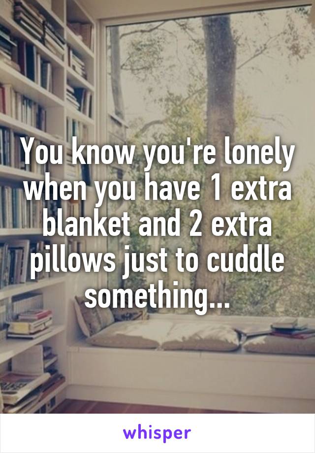You know you're lonely when you have 1 extra blanket and 2 extra pillows just to cuddle something...