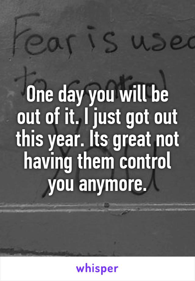 One day you will be out of it. I just got out this year. Its great not having them control you anymore.