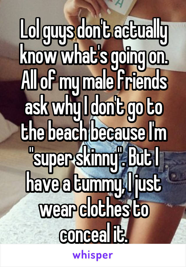 Lol guys don't actually know what's going on. All of my male friends ask why I don't go to the beach because I'm "super skinny". But I have a tummy, I just wear clothes to conceal it.