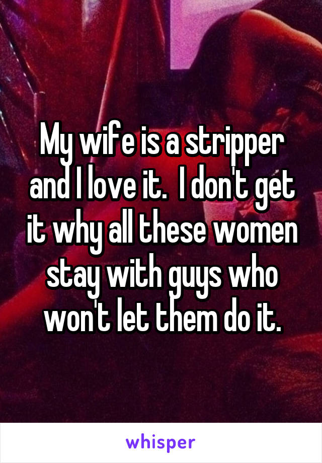 My wife is a stripper and I love it.  I don't get it why all these women stay with guys who won't let them do it.