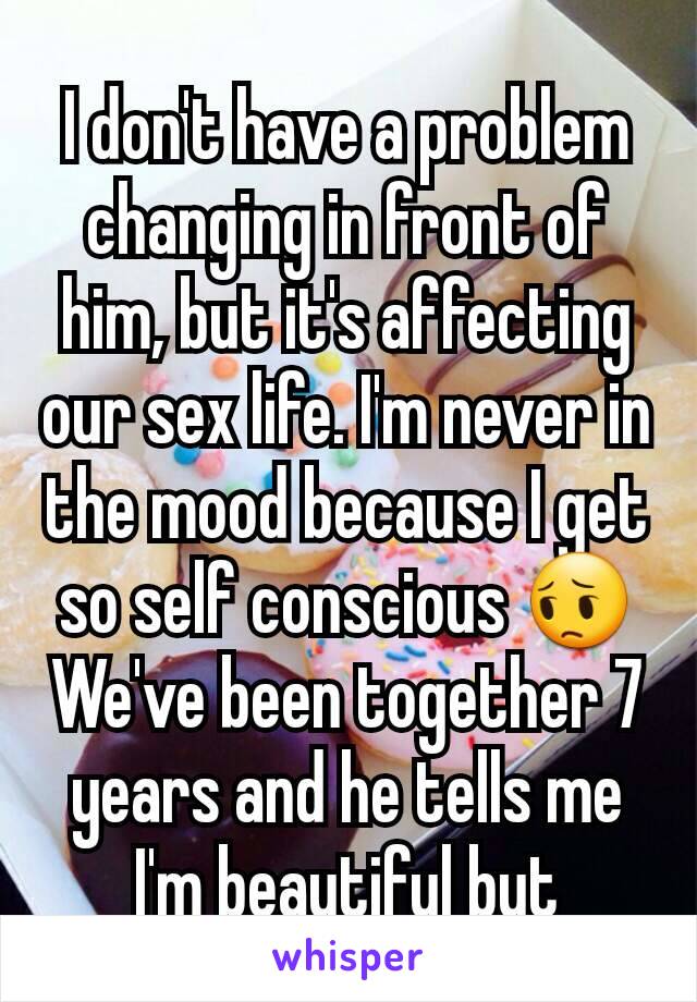 I don't have a problem changing in front of him, but it's affecting our sex life. I'm never in the mood because I get so self conscious 😔 We've been together 7 years and he tells me I'm beautiful but
