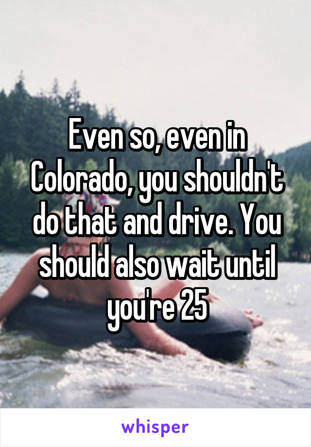 Even so, even in Colorado, you shouldn't do that and drive. You should also wait until you're 25