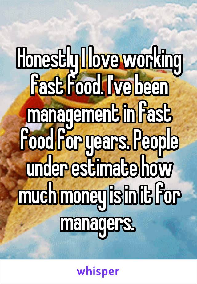 Honestly I love working fast food. I've been management in fast food for years. People under estimate how much money is in it for managers. 