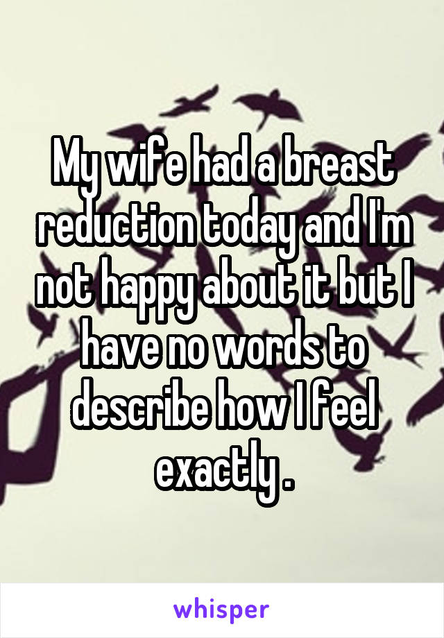 My wife had a breast reduction today and I'm not happy about it but I have no words to describe how I feel exactly .