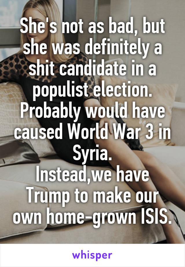 She's not as bad, but she was definitely a shit candidate in a populist election. Probably would have caused World War 3 in Syria.
Instead,we have Trump to make our own home-grown ISIS. 