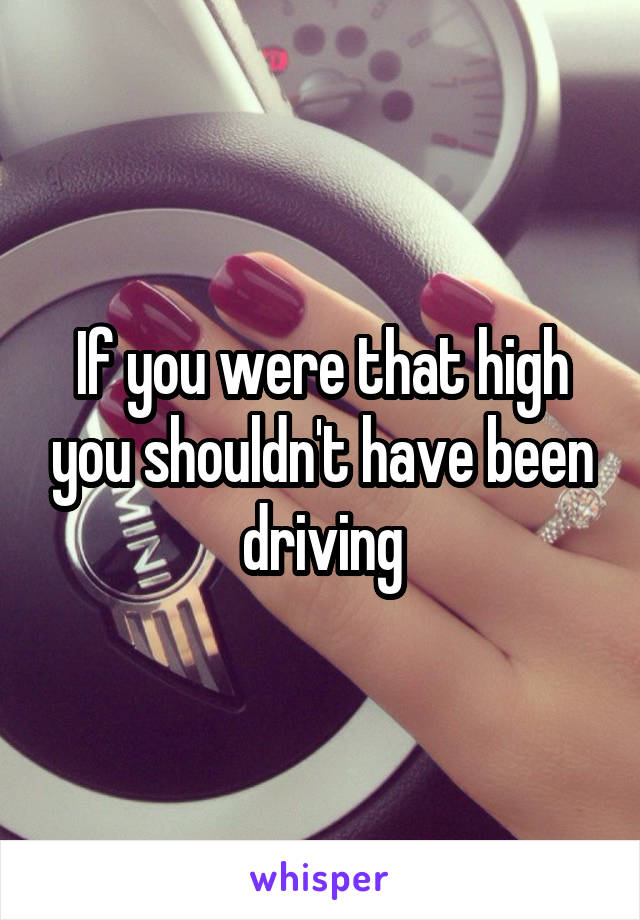 If you were that high you shouldn't have been driving