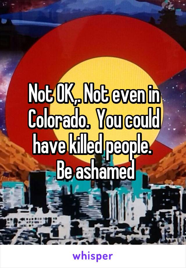 Not OK,. Not even in Colorado.  You could have killed people. 
 Be ashamed