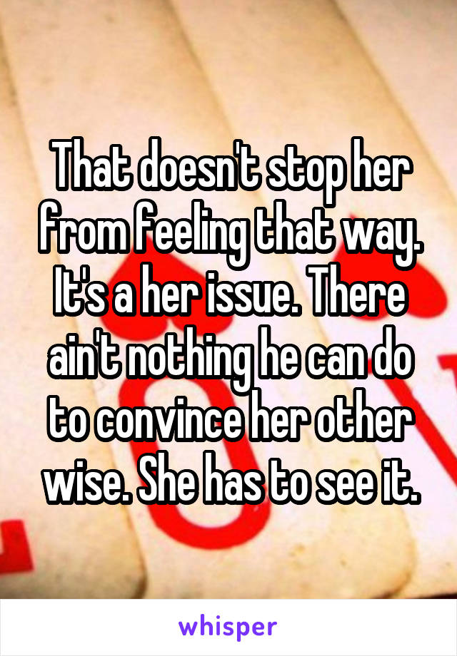 That doesn't stop her from feeling that way. It's a her issue. There ain't nothing he can do to convince her other wise. She has to see it.
