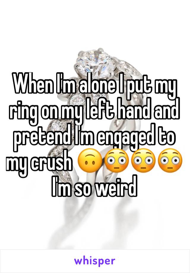 When I'm alone I put my ring on my left hand and pretend I'm engaged to my crush 🙃😳😳😳 I'm so weird 
