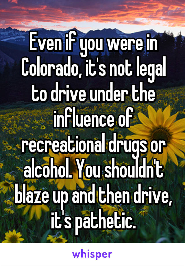 Even if you were in Colorado, it's not legal to drive under the influence of recreational drugs or alcohol. You shouldn't blaze up and then drive, it's pathetic.