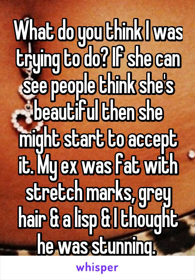 What do you think I was trying to do? If she can see people think she's beautiful then she might start to accept it. My ex was fat with stretch marks, grey hair & a lisp & I thought he was stunning. 