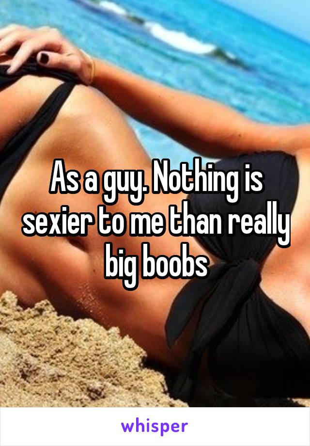 As a guy. Nothing is sexier to me than really big boobs
