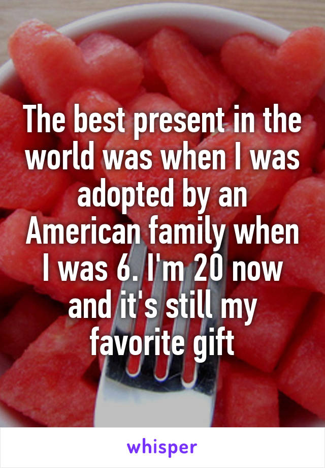 The best present in the world was when I was adopted by an American family when I was 6. I'm 20 now and it's still my favorite gift
