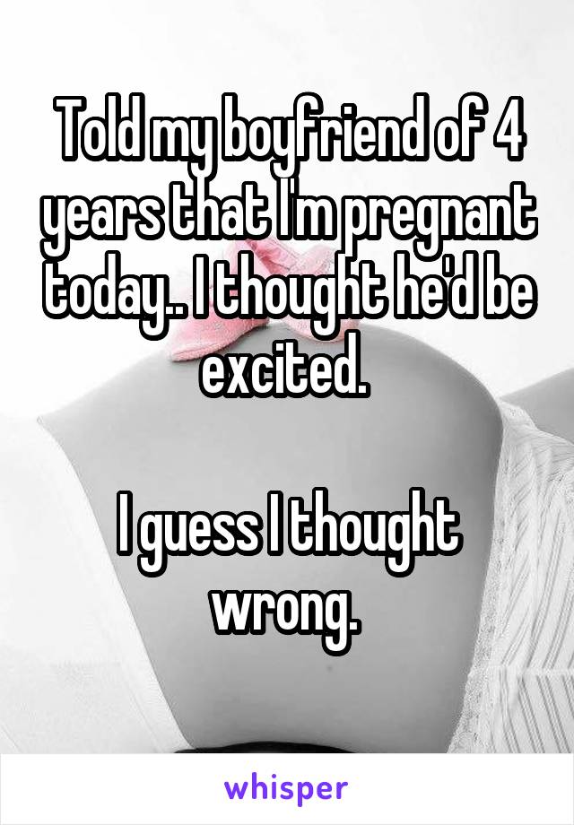Told my boyfriend of 4 years that I'm pregnant today.. I thought he'd be excited. 

I guess I thought wrong. 
