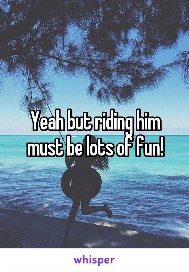 Yeah but riding him must be lots of fun!