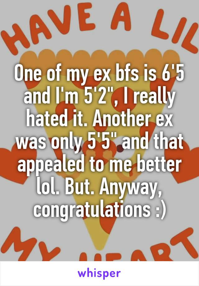 One of my ex bfs is 6'5 and I'm 5'2", I really hated it. Another ex was only 5'5" and that appealed to me better lol. But. Anyway, congratulations :)