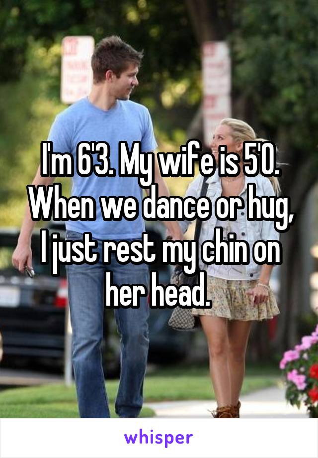 I'm 6'3. My wife is 5'0. When we dance or hug, I just rest my chin on her head. 