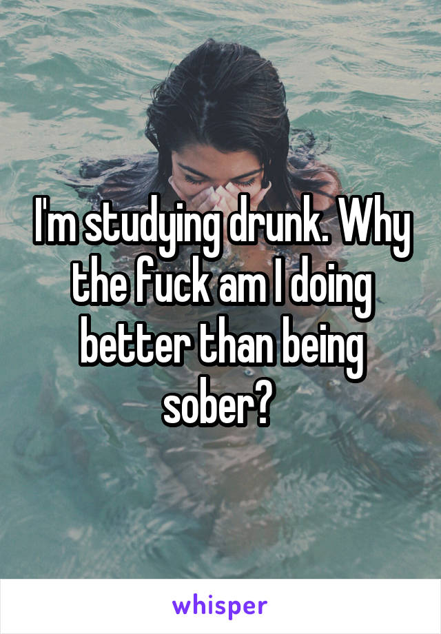 I'm studying drunk. Why the fuck am I doing better than being sober? 