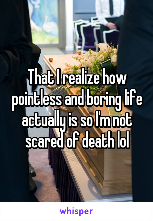 That I realize how pointless and boring life actually is so I'm not scared of death lol