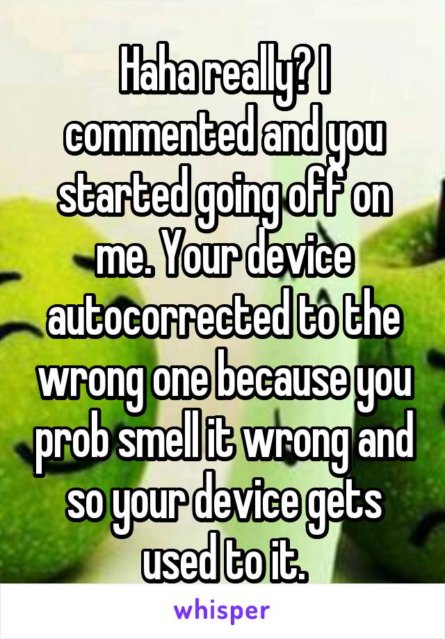 Haha really? I commented and you started going off on me. Your device autocorrected to the wrong one because you prob smell it wrong and so your device gets used to it.