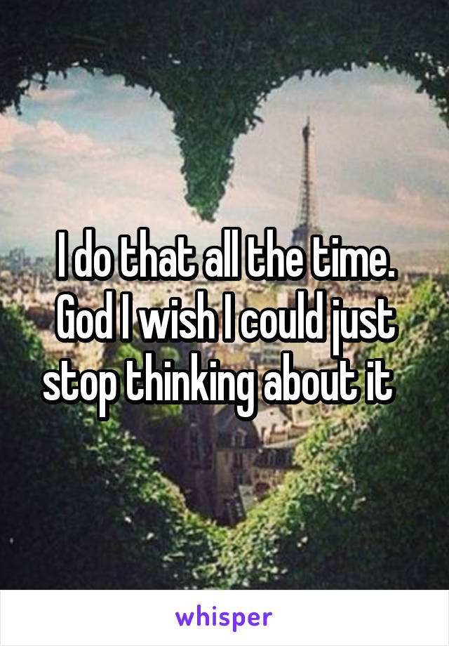 I do that all the time. God I wish I could just stop thinking about it  