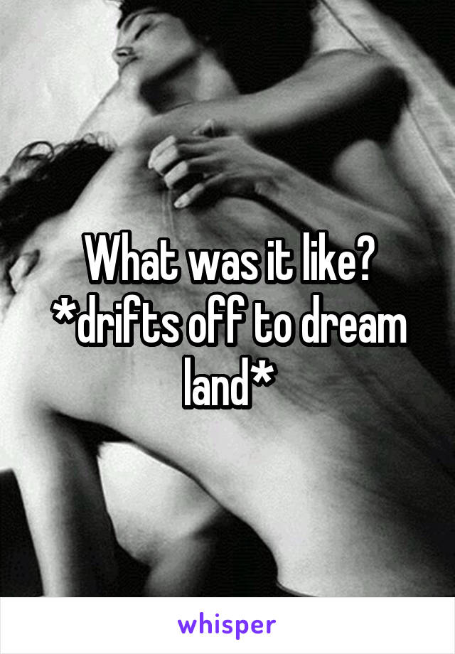 What was it like? *drifts off to dream land*