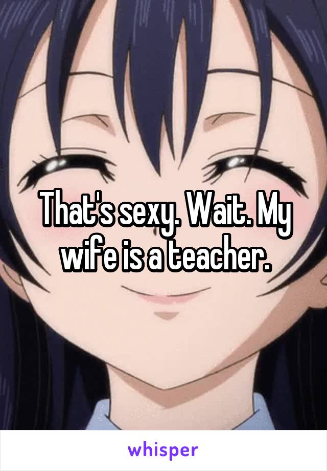 That's sexy. Wait. My wife is a teacher.