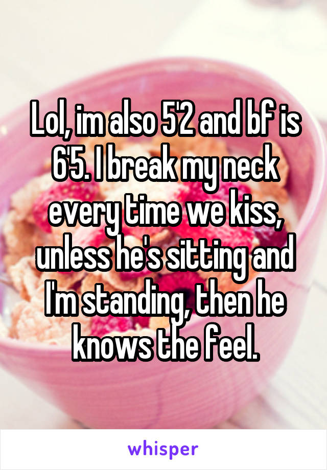 Lol, im also 5'2 and bf is 6'5. I break my neck every time we kiss, unless he's sitting and I'm standing, then he knows the feel.
