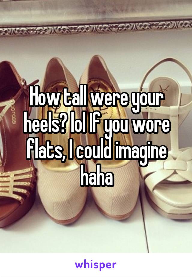 How tall were your heels? lol If you wore flats, I could imagine haha