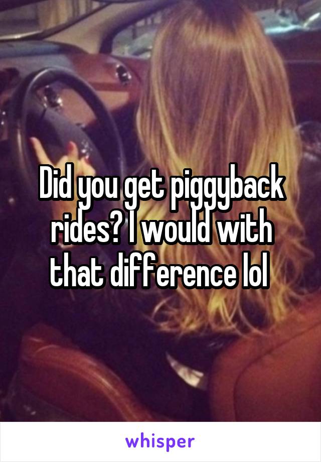 Did you get piggyback rides? I would with that difference lol 