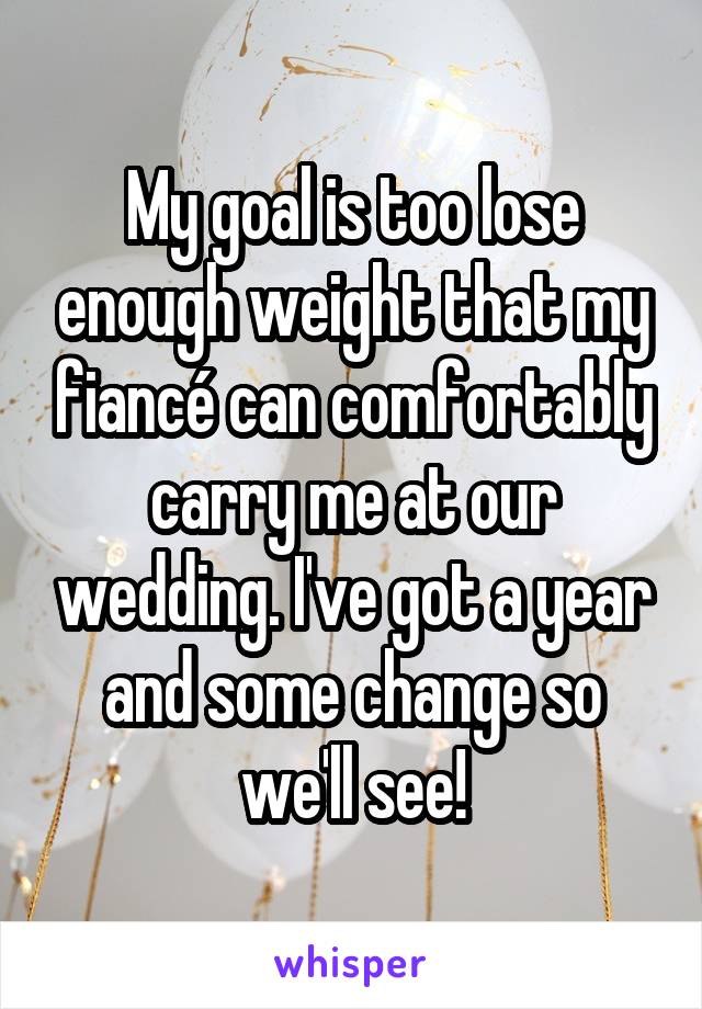 My goal is too lose enough weight that my fiancé can comfortably carry me at our wedding. I've got a year and some change so we'll see!