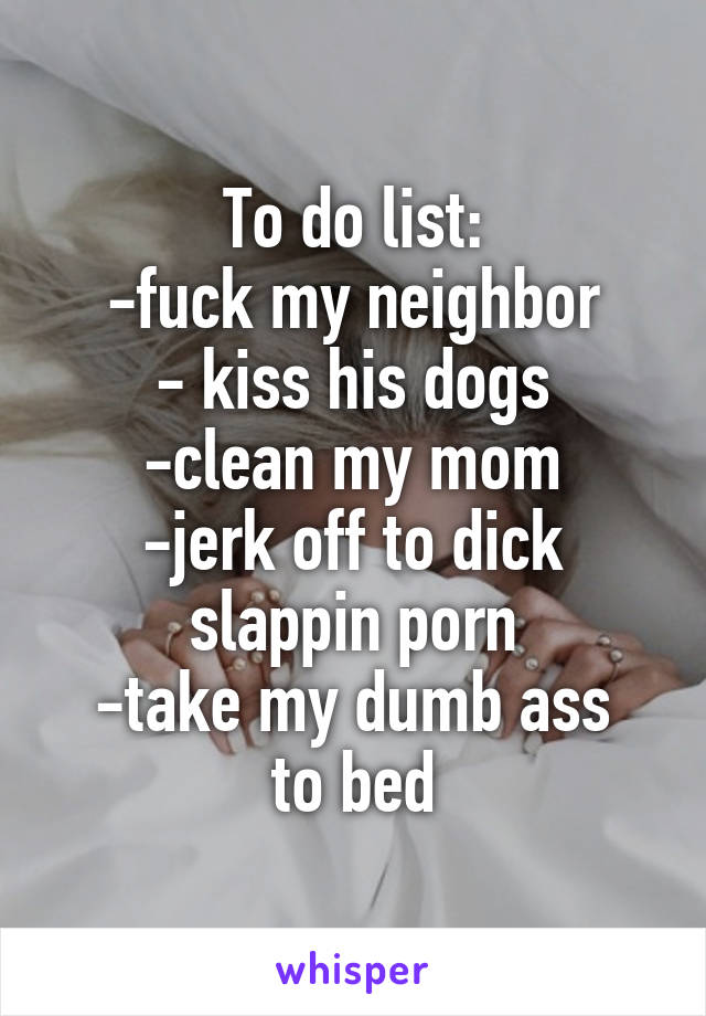 To do list:
-fuck my neighbor
- kiss his dogs
-clean my mom
-jerk off to dick slappin porn
-take my dumb ass to bed