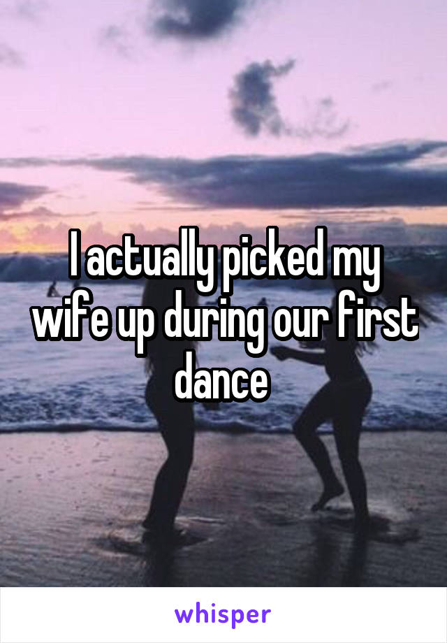 I actually picked my wife up during our first dance 