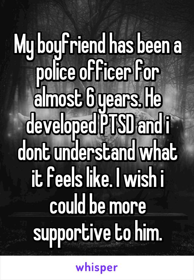 My boyfriend has been a police officer for almost 6 years. He developed PTSD and i dont understand what it feels like. I wish i could be more supportive to him.