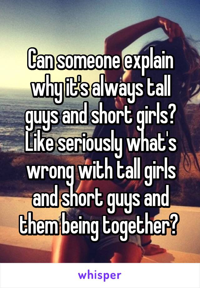 Can someone explain why it's always tall guys and short girls? Like seriously what's wrong with tall girls and short guys and them being together? 