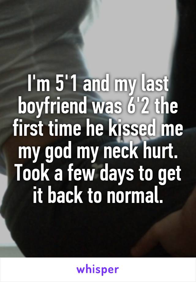 I'm 5'1 and my last boyfriend was 6'2 the first time he kissed me my god my neck hurt. Took a few days to get it back to normal.