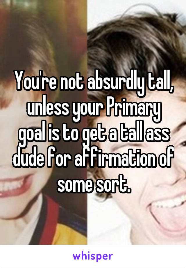 You're not absurdly tall, unless your Primary goal is to get a tall ass dude for affirmation of some sort.