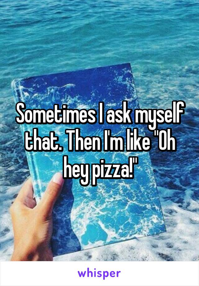 Sometimes I ask myself that. Then I'm like "Oh hey pizza!"